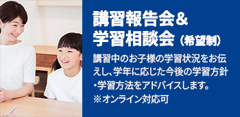 講習報告会＆学習相談会(希望制) 講習中のお子様の学習状況をお伝えし、学年に応じた今後の学習指針・学習法をアドバイスします。※オンライン対応可