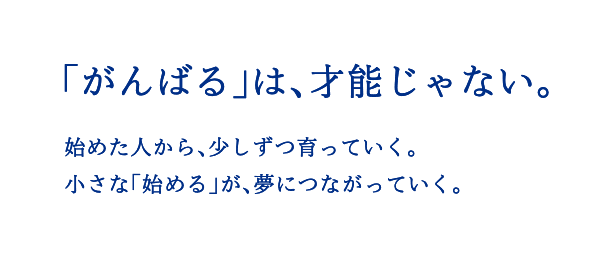 「がんばる」は、才能じゃない。始めた人から、少しずつ育っていく。小さな「始める」が、夢につながっていく。