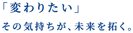 「変わりたい」その気持ちが、未来を拓く。