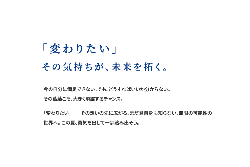 「変わりたい」その気持ちが、未来を拓く。今の自分に満足できない。でも、どうすればいいか分からない。 その葛藤こそ、大きく飛躍するチャンス。「変わりたい」――その想いの先に広がる、まだ君自身も知らない、無限の可能性の世界へ。この夏、勇気を出して一歩踏み出そう。
