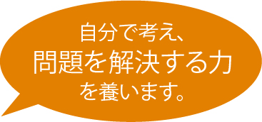 自分で考え、問題を解決する力 を養います。